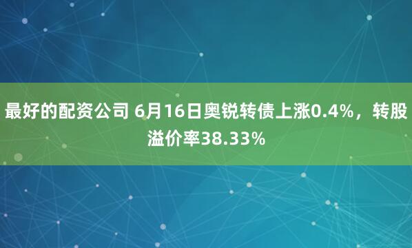 最好的配资公司 6月16日奥锐转债上涨0.4%，转股溢价率38.33%