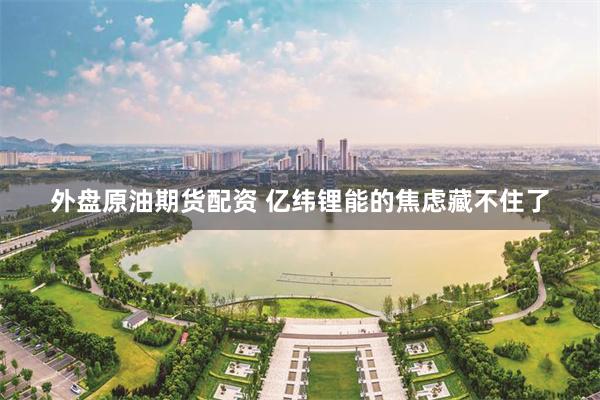 外盘原油期货配资 亿纬锂能的焦虑藏不住了
