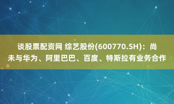 谈股票配资网 综艺股份(600770.SH)：尚未与华为、阿里巴巴、百度、特斯拉有业务合作
