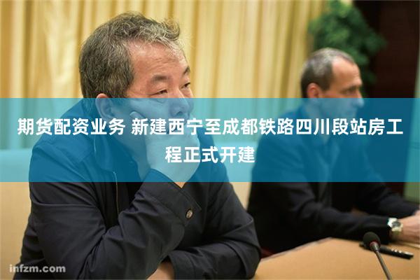 期货配资业务 新建西宁至成都铁路四川段站房工程正式开建