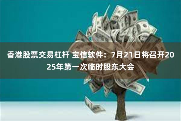 香港股票交易杠杆 宝信软件：7月21日将召开2025年第一次临时股东大会